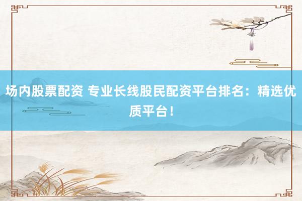 场内股票配资 专业长线股民配资平台排名：精选优质平台！
