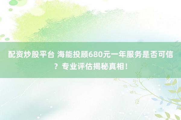 配资炒股平台 海能投顾680元一年服务是否可信？专业评估揭秘真相！