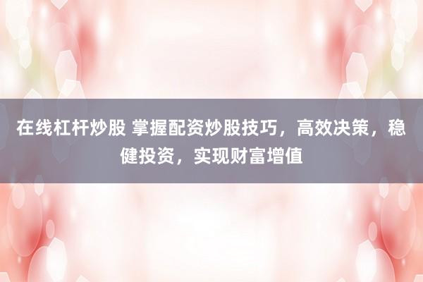在线杠杆炒股 掌握配资炒股技巧，高效决策，稳健投资，实现财富增值