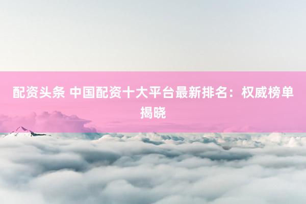 配资头条 中国配资十大平台最新排名：权威榜单揭晓