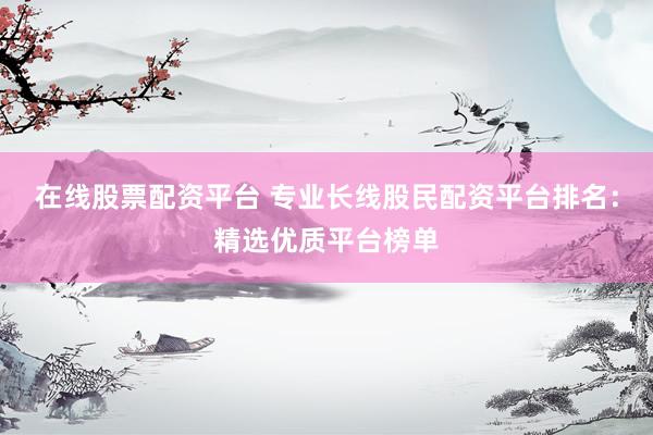 在线股票配资平台 专业长线股民配资平台排名：精选优质平台榜单