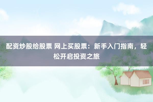 配资炒股给股票 网上买股票：新手入门指南，轻松开启投资之旅