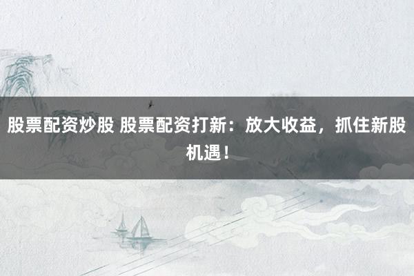 股票配资炒股 股票配资打新：放大收益，抓住新股机遇！