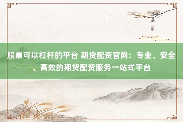 股票可以杠杆的平台 期货配资官网：专业、安全、高效的期货配资服务一站式平台