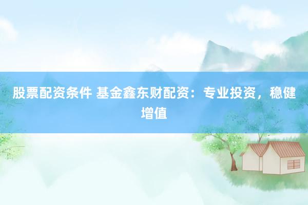 股票配资条件 基金鑫东财配资：专业投资，稳健增值