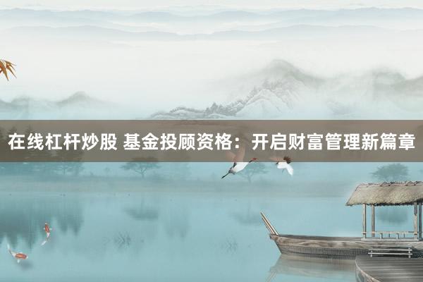 在线杠杆炒股 基金投顾资格：开启财富管理新篇章