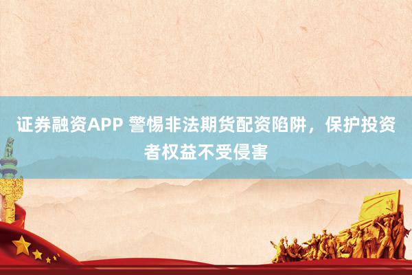 证券融资APP 警惕非法期货配资陷阱，保护投资者权益不受侵害