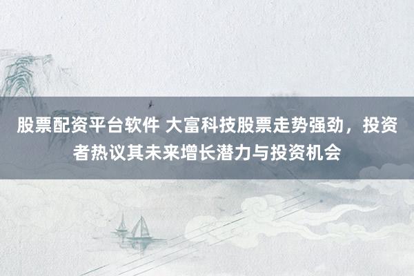 股票配资平台软件 大富科技股票走势强劲，投资者热议其未来增长潜力与投资机会