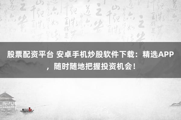 股票配资平台 安卓手机炒股软件下载：精选APP，随时随地把握投资机会！