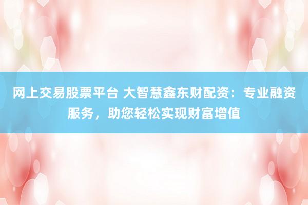 网上交易股票平台 大智慧鑫东财配资：专业融资服务，助您轻松实现财富增值