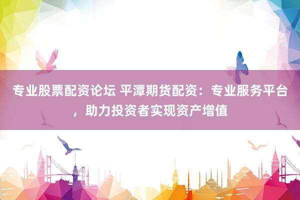 专业股票配资论坛 平潭期货配资：专业服务平台，助力投资者实现资产增值