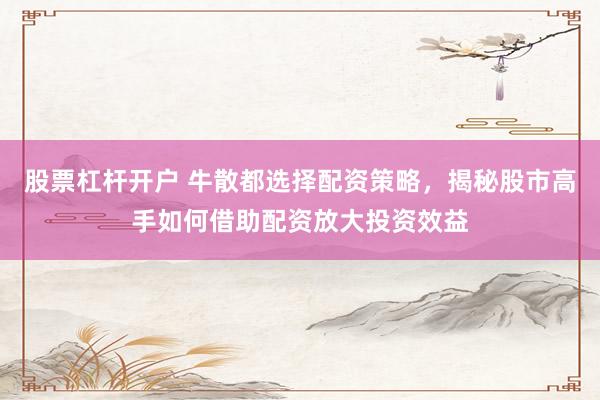 股票杠杆开户 牛散都选择配资策略，揭秘股市高手如何借助配资放大投资效益