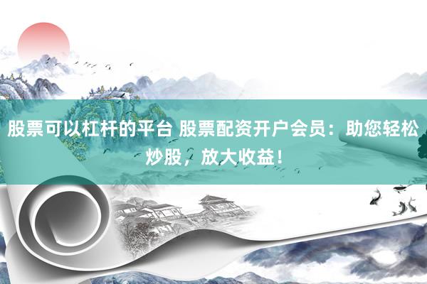 股票可以杠杆的平台 股票配资开户会员：助您轻松炒股，放大收益！