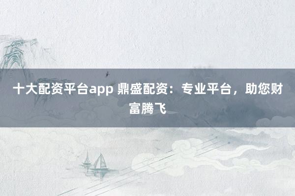 十大配资平台app 鼎盛配资：专业平台，助您财富腾飞
