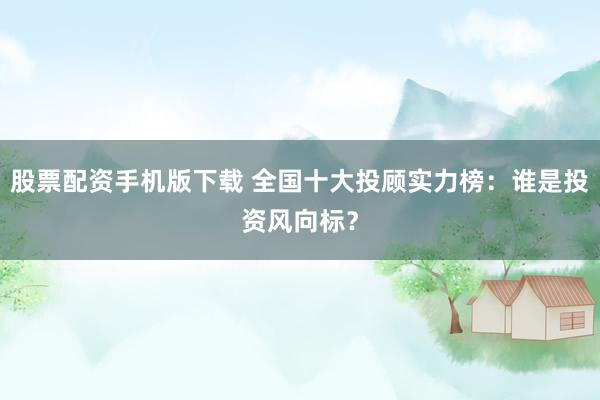 股票配资手机版下载 全国十大投顾实力榜：谁是投资风向标？