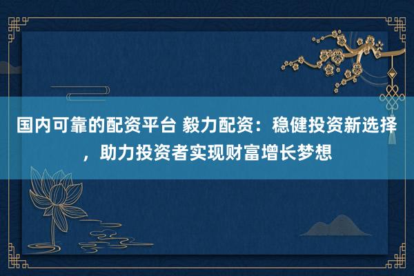 国内可靠的配资平台 毅力配资：稳健投资新选择，助力投资者实现财富增长梦想