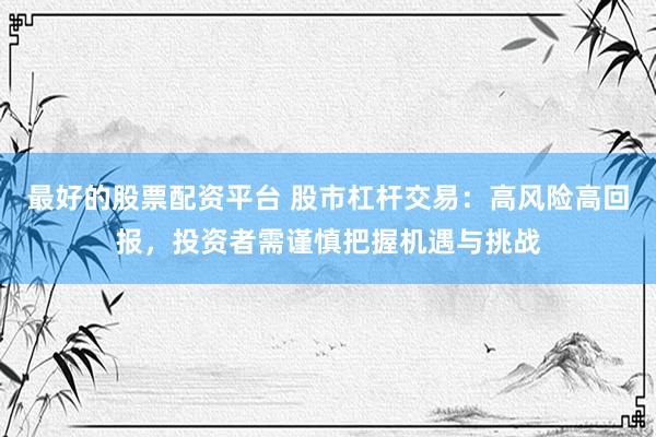 最好的股票配资平台 股市杠杆交易：高风险高回报，投资者需谨慎把握机遇与挑战