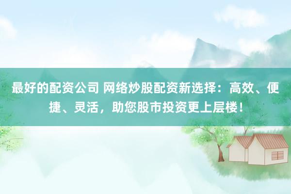 最好的配资公司 网络炒股配资新选择：高效、便捷、灵活，助您股市投资更上层楼！