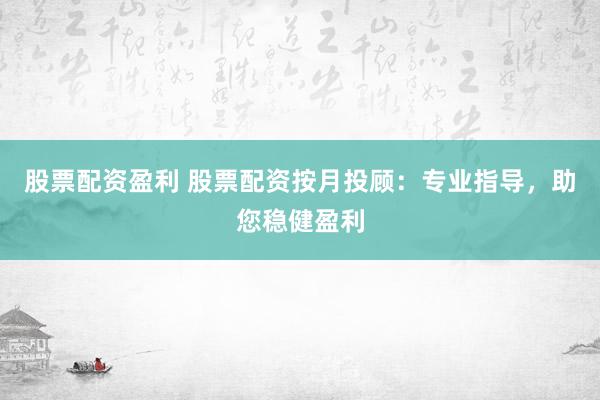 股票配资盈利 股票配资按月投顾：专业指导，助您稳健盈利