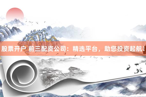 股票开户 前三配资公司：精选平台，助您投资起航！