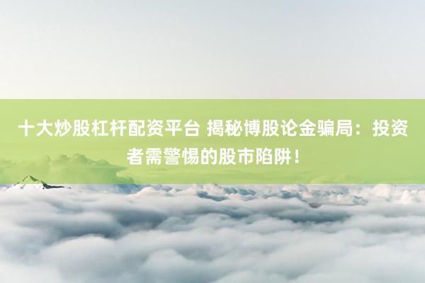 十大炒股杠杆配资平台 揭秘博股论金骗局：投资者需警惕的股市陷阱！
