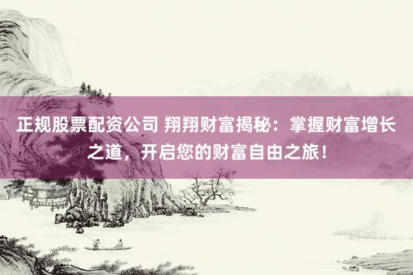 正规股票配资公司 翔翔财富揭秘：掌握财富增长之道，开启您的财富自由之旅！