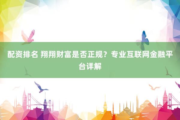 配资排名 翔翔财富是否正规？专业互联网金融平台详解