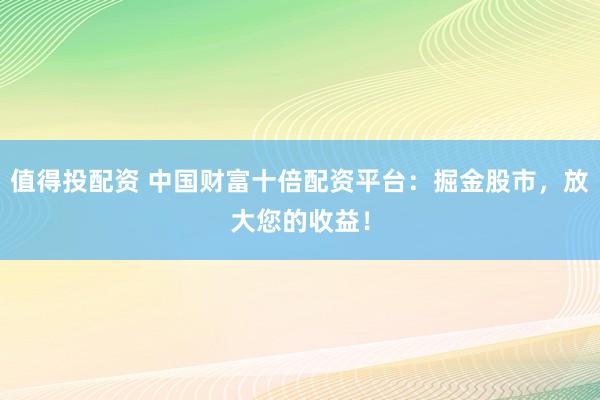 值得投配资 中国财富十倍配资平台：掘金股市，放大您的收益！
