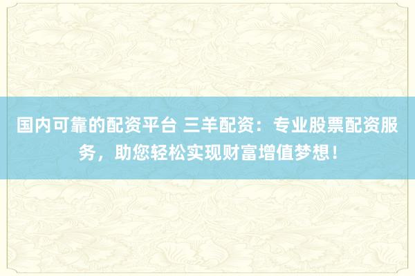 国内可靠的配资平台 三羊配资：专业股票配资服务，助您轻松实现财富增值梦想！