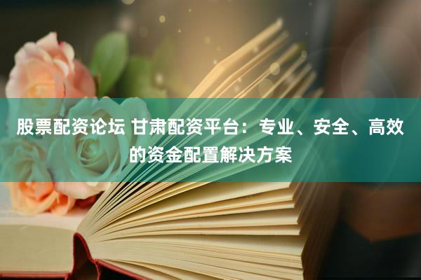 股票配资论坛 甘肃配资平台：专业、安全、高效的资金配置解决方案