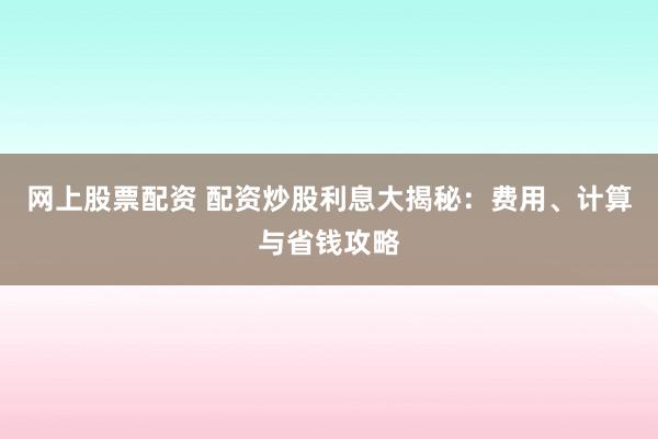 网上股票配资 配资炒股利息大揭秘：费用、计算与省钱攻略