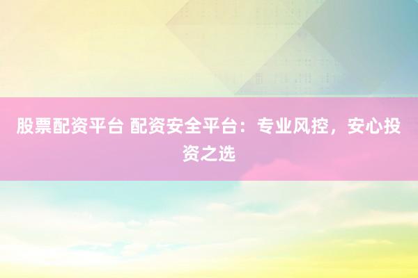 股票配资平台 配资安全平台：专业风控，安心投资之选