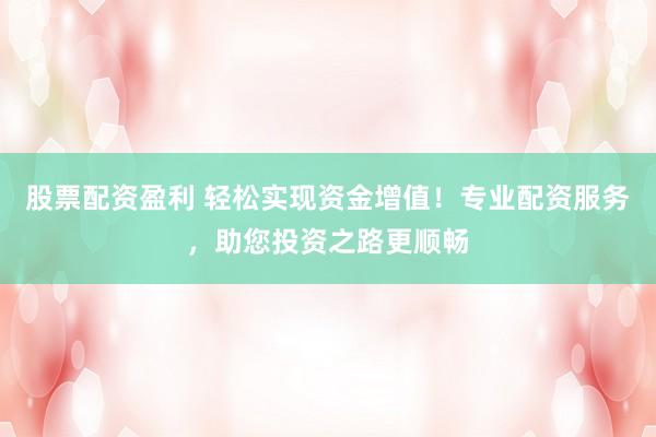 股票配资盈利 轻松实现资金增值！专业配资服务，助您投资之路更顺畅