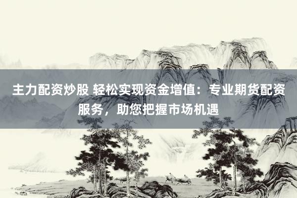 主力配资炒股 轻松实现资金增值：专业期货配资服务，助您把握市场机遇