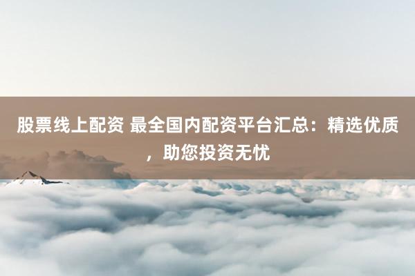 股票线上配资 最全国内配资平台汇总：精选优质，助您投资无忧