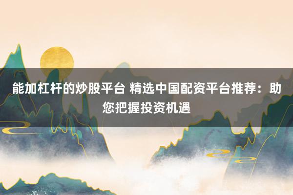 能加杠杆的炒股平台 精选中国配资平台推荐：助您把握投资机遇