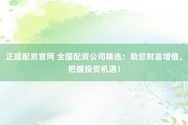 正规配资官网 全国配资公司精选：助您财富增值，把握投资机遇！