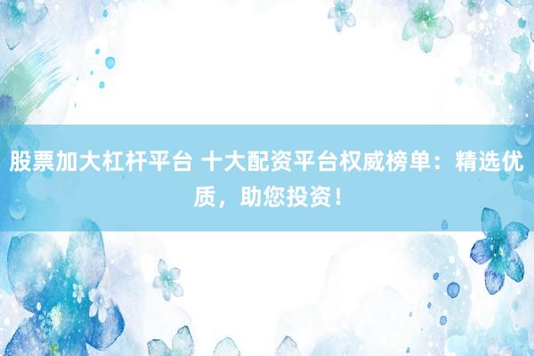 股票加大杠杆平台 十大配资平台权威榜单：精选优质，助您投资！