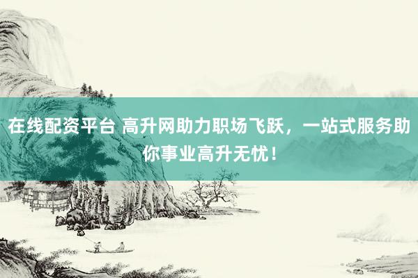 在线配资平台 高升网助力职场飞跃，一站式服务助你事业高升无忧！