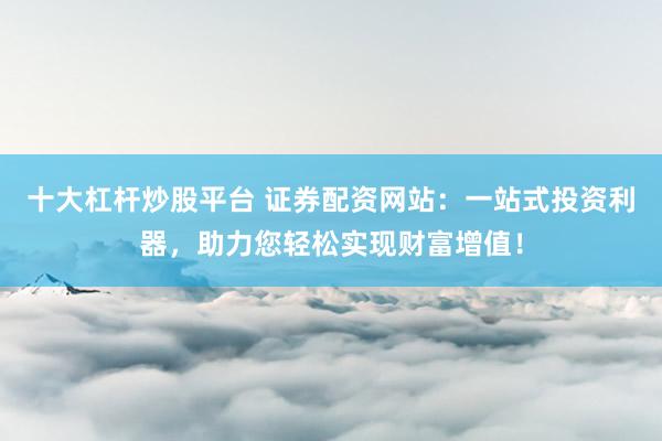 十大杠杆炒股平台 证券配资网站：一站式投资利器，助力您轻松实现财富增值！