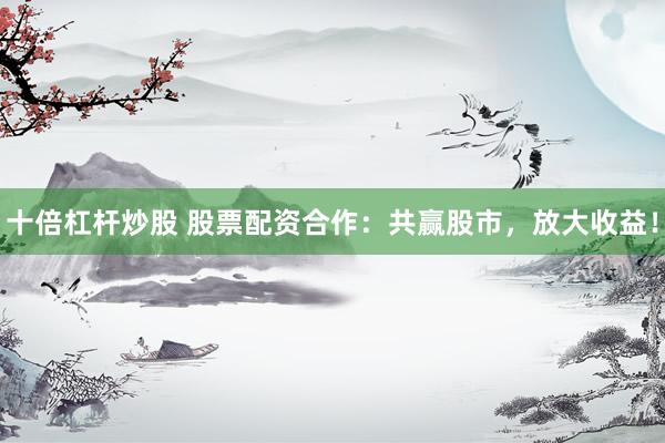 十倍杠杆炒股 股票配资合作：共赢股市，放大收益！