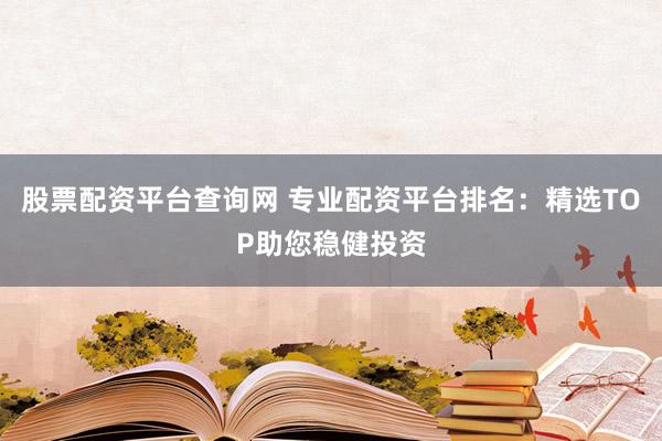 股票配资平台查询网 专业配资平台排名：精选TOP助您稳健投资