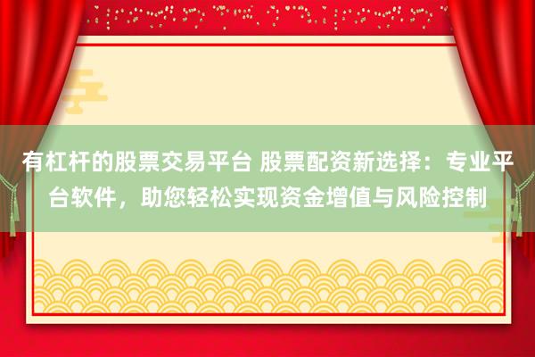 有杠杆的股票交易平台 股票配资新选择：专业平台软件，助您轻松实现资金增值与风险控制