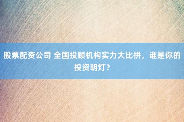 股票配资公司 全国投顾机构实力大比拼，谁是你的投资明灯？