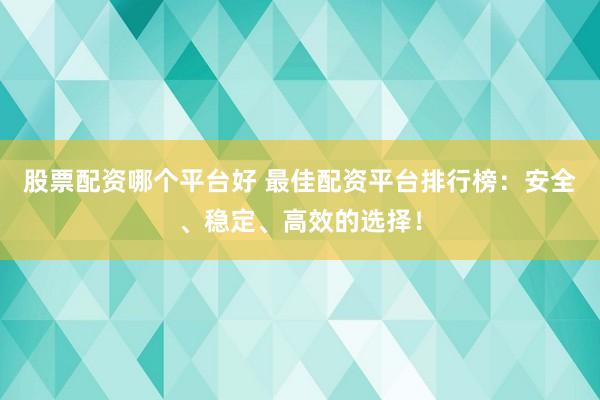 股票配资哪个平台好 最佳配资平台排行榜：安全、稳定、高效的选择！