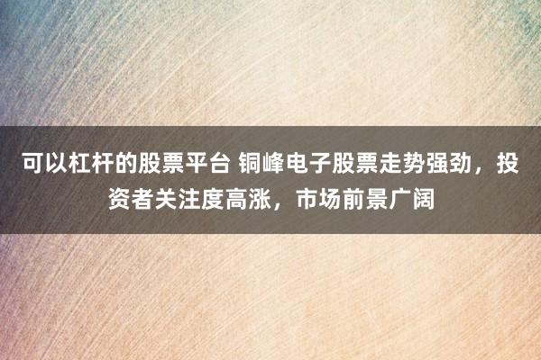 可以杠杆的股票平台 铜峰电子股票走势强劲，投资者关注度高涨，市场前景广阔