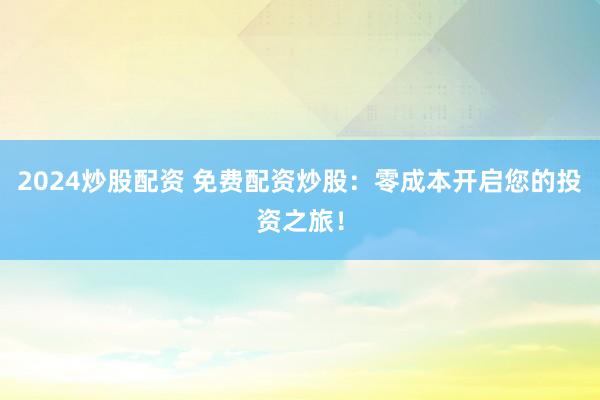 2024炒股配资 免费配资炒股：零成本开启您的投资之旅！