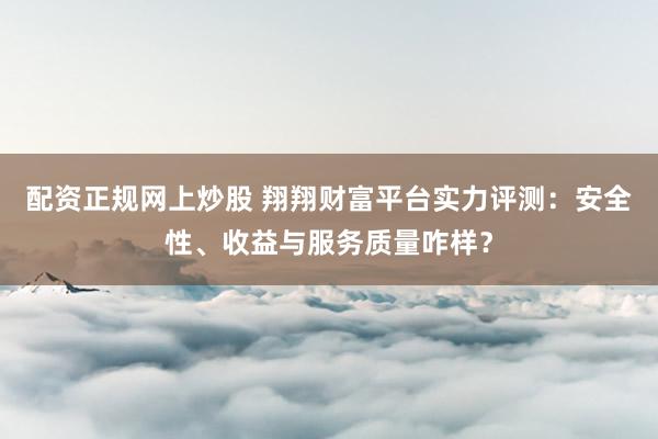 配资正规网上炒股 翔翔财富平台实力评测：安全性、收益与服务质量咋样？