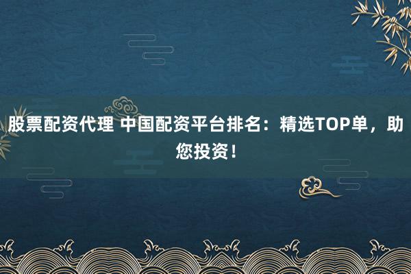 股票配资代理 中国配资平台排名：精选TOP单，助您投资！