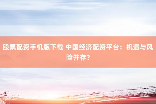 股票配资手机版下载 中国经济配资平台：机遇与风险并存？